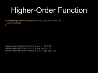 Higher-Order Function
fun simpleHighOrderFunction(sum: (Int, Int) -> Int, a: Int, b: Int): Int {
return sum(a, b)
}
println(simpleHighOrderFunction({ x, y -> x + y }, 1, 5))
println(simpleHighOrderFunction({ x, y -> x - y }, 5, 2))
println(simpleHighOrderFunction({ x, y -> (x * y) + y }, 4, 2))
 