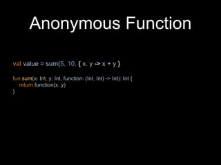 Anonymous Function
val value = sum(5, 10, { x, y -> x + y }
fun sum(x: Int, y: Int, function: (Int, Int) -> Int): Int {
return function(x, y)
}
 