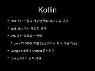 Kotlin
• OOP 와 FP 둘다 가능한 멀티 패러다임 언어.
• JetBrains 에서 개발한 언어
• JVM에서 실행되는 언어
• Java 와 100% 호환 (점진적으로 확대 적용 가능)
• Google I/O에서 Android 공식언어
• Spring 5에서 공식 지원
 