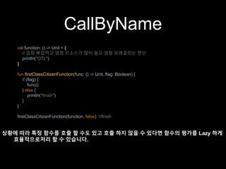 CallByName
val function: () -> Unit = {
// 엄청 복잡하고 엄청 리소스가 많이 들고 엄청 오래걸리는 연산
println("OTL")
}
fun firstClassCitizenFunction(func: () -> Unit, flag: Boolean) {
if (flag) {
func()
} else {
println("finish")
}
}
firstClassCitizenFunction(function, false) //finish
상황에 따라 특정 함수를 호출 할 수도 있고 호출 하지 않을 수 있다면 함수의 평가를 Lazy 하게
효율적으로처리 할 수 있습니다.
 