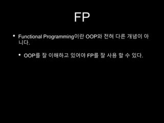 FP
• Functional Programming이란 OOP와 전혀 다른 개념이 아
니다.
• OOP를 잘 이해하고 있어야 FP를 잘 사용 할 수 있다.
 