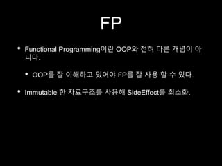 FP
• Functional Programming이란 OOP와 전혀 다른 개념이 아
니다.
• OOP를 잘 이해하고 있어야 FP를 잘 사용 할 수 있다.
• Immutable 한 자료구조를 사용해 SideEffect를 최소화.
 