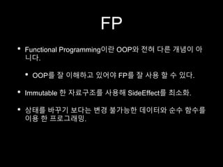 FP
• Functional Programming이란 OOP와 전혀 다른 개념이 아
니다.
• OOP를 잘 이해하고 있어야 FP를 잘 사용 할 수 있다.
• Immutable 한 자료구조를 사용해 SideEffect를 최소화.
• 상태를 바꾸기 보다는 변경 불가능한 데이터와 순수 함수를
이용 한 프로그래밍.
 