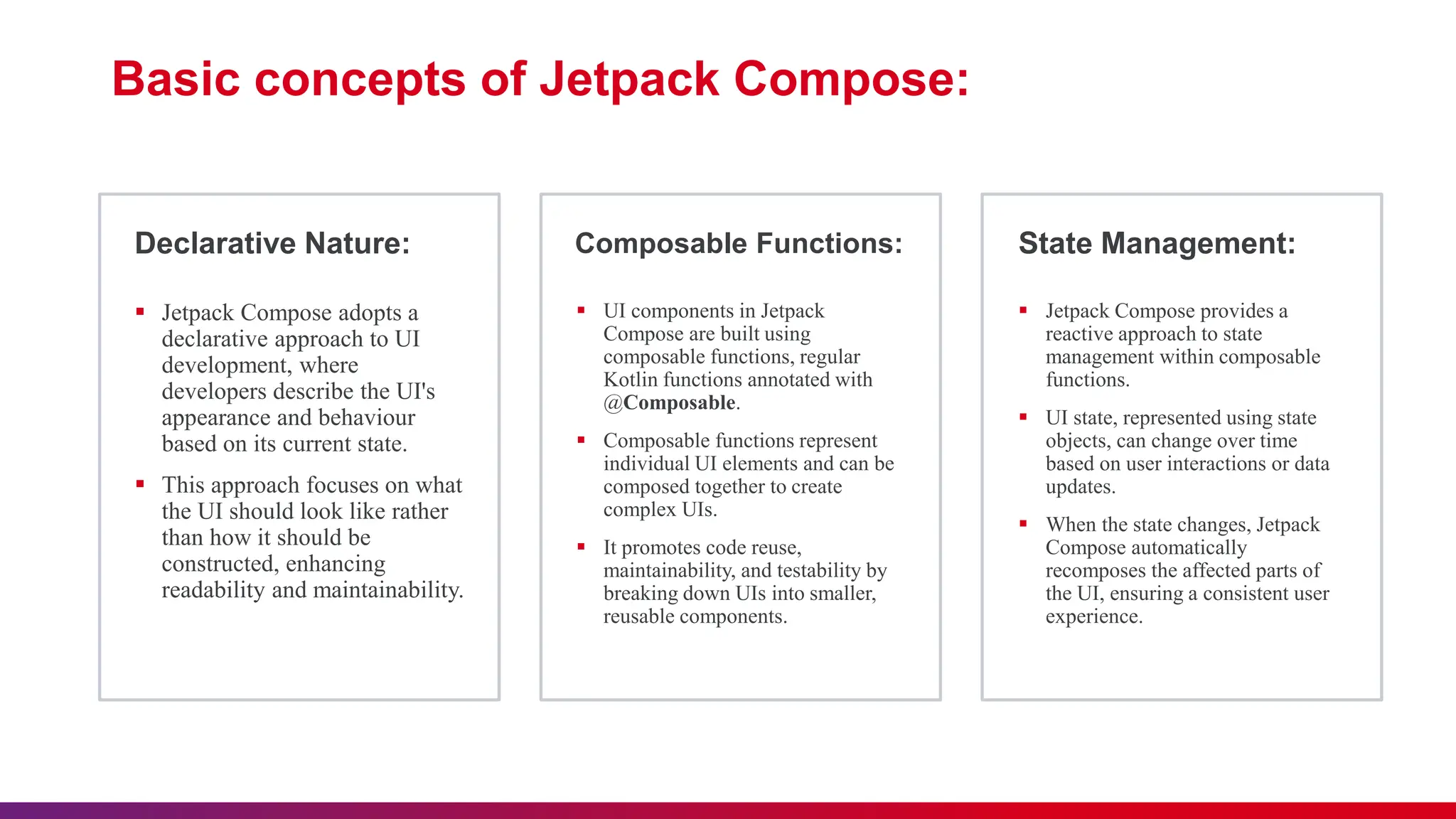 Composable Functions: State Management:
Declarative Nature:
 Jetpack Compose adopts a
declarative approach to UI
development, where
developers describe the UI's
appearance and behaviour
based on its current state.
 This approach focuses on what
the UI should look like rather
than how it should be
constructed, enhancing
readability and maintainability.
 UI components in Jetpack
Compose are built using
composable functions, regular
Kotlin functions annotated with
@Composable.
 Composable functions represent
individual UI elements and can be
composed together to create
complex UIs.
 It promotes code reuse,
maintainability, and testability by
breaking down UIs into smaller,
reusable components.
 Jetpack Compose provides a
reactive approach to state
management within composable
functions.
 UI state, represented using state
objects, can change over time
based on user interactions or data
updates.
 When the state changes, Jetpack
Compose automatically
recomposes the affected parts of
the UI, ensuring a consistent user
experience.
Basic concepts of Jetpack Compose:
 