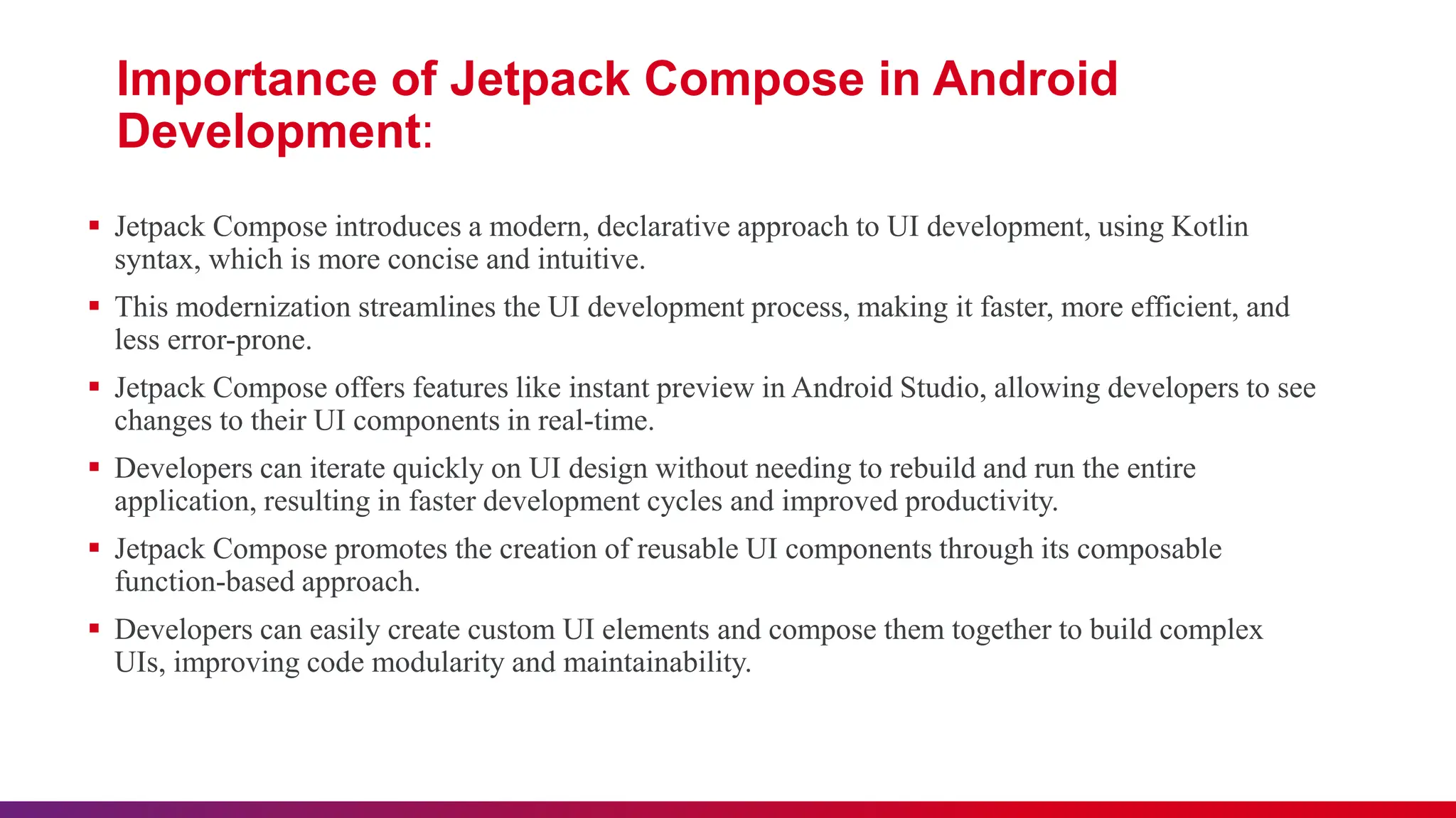 Importance of Jetpack Compose in Android
Development:
 Jetpack Compose introduces a modern, declarative approach to UI development, using Kotlin
syntax, which is more concise and intuitive.
 This modernization streamlines the UI development process, making it faster, more efficient, and
less error-prone.
 Jetpack Compose offers features like instant preview in Android Studio, allowing developers to see
changes to their UI components in real-time.
 Developers can iterate quickly on UI design without needing to rebuild and run the entire
application, resulting in faster development cycles and improved productivity.
 Jetpack Compose promotes the creation of reusable UI components through its composable
function-based approach.
 Developers can easily create custom UI elements and compose them together to build complex
UIs, improving code modularity and maintainability.
 