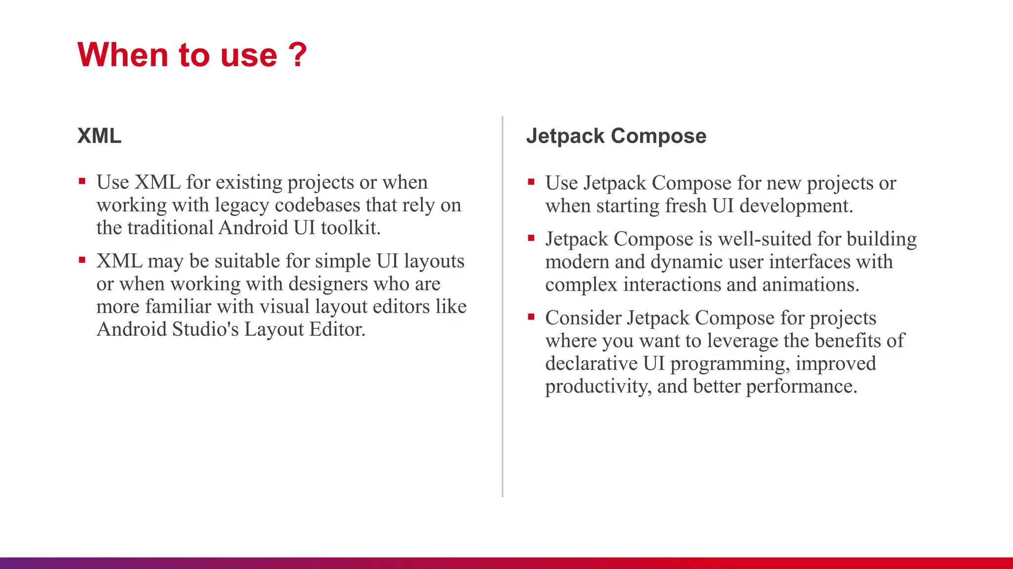 When to use ?
 Use XML for existing projects or when
working with legacy codebases that rely on
the traditional Android UI toolkit.
 XML may be suitable for simple UI layouts
or when working with designers who are
more familiar with visual layout editors like
Android Studio's Layout Editor.
XML
 Use Jetpack Compose for new projects or
when starting fresh UI development.
 Jetpack Compose is well-suited for building
modern and dynamic user interfaces with
complex interactions and animations.
 Consider Jetpack Compose for projects
where you want to leverage the benefits of
declarative UI programming, improved
productivity, and better performance.
Jetpack Compose
 