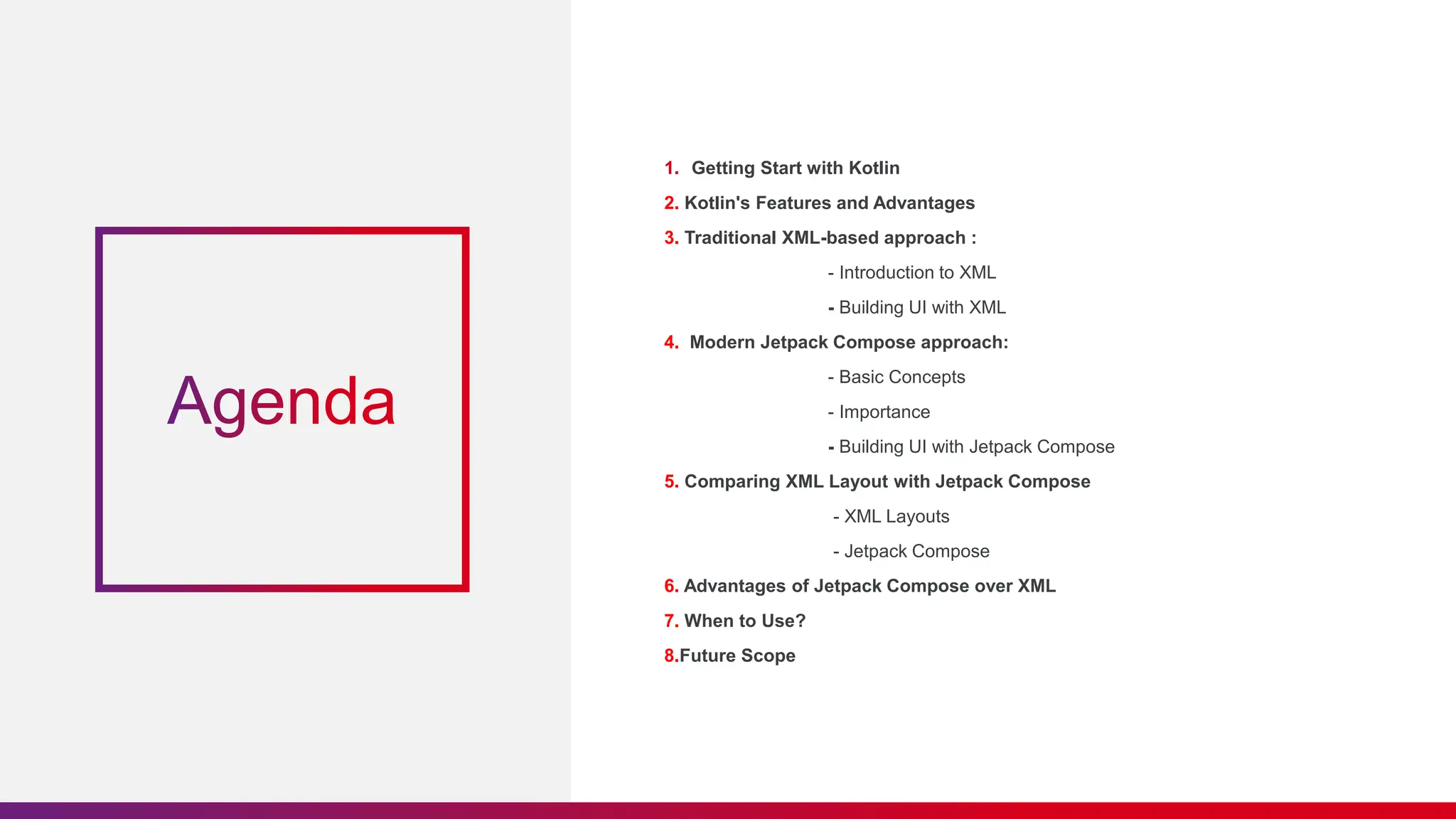 1. Getting Start with Kotlin
2. Kotlin's Features and Advantages
3. Traditional XML-based approach :
- Introduction to XML
- Building UI with XML
4. Modern Jetpack Compose approach:
- Basic Concepts
- Importance
- Building UI with Jetpack Compose
5. Comparing XML Layout with Jetpack Compose
- XML Layouts
- Jetpack Compose
6. Advantages of Jetpack Compose over XML
7. When to Use?
8.Future Scope
 