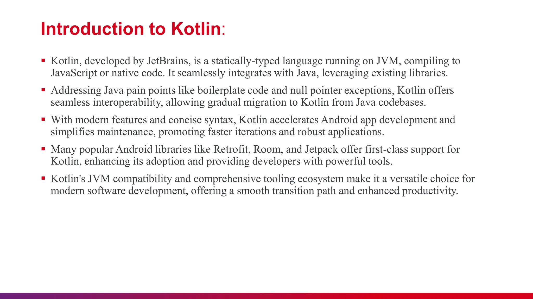 Introduction to Kotlin:
 Kotlin, developed by JetBrains, is a statically-typed language running on JVM, compiling to
JavaScript or native code. It seamlessly integrates with Java, leveraging existing libraries.
 Addressing Java pain points like boilerplate code and null pointer exceptions, Kotlin offers
seamless interoperability, allowing gradual migration to Kotlin from Java codebases.
 With modern features and concise syntax, Kotlin accelerates Android app development and
simplifies maintenance, promoting faster iterations and robust applications.
 Many popular Android libraries like Retrofit, Room, and Jetpack offer first-class support for
Kotlin, enhancing its adoption and providing developers with powerful tools.
 Kotlin's JVM compatibility and comprehensive tooling ecosystem make it a versatile choice for
modern software development, offering a smooth transition path and enhanced productivity.
 