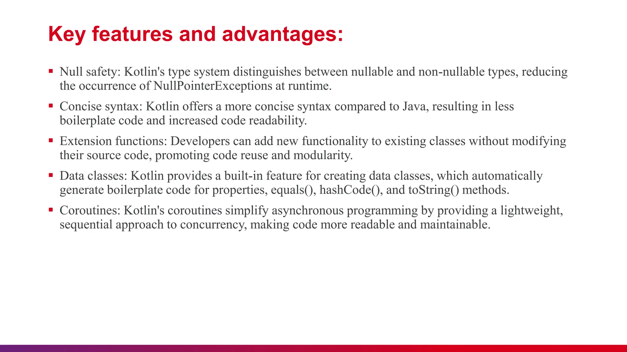 Key features and advantages:
 Null safety: Kotlin's type system distinguishes between nullable and non-nullable types, reducing
the occurrence of NullPointerExceptions at runtime.
 Concise syntax: Kotlin offers a more concise syntax compared to Java, resulting in less
boilerplate code and increased code readability.
 Extension functions: Developers can add new functionality to existing classes without modifying
their source code, promoting code reuse and modularity.
 Data classes: Kotlin provides a built-in feature for creating data classes, which automatically
generate boilerplate code for properties, equals(), hashCode(), and toString() methods.
 Coroutines: Kotlin's coroutines simplify asynchronous programming by providing a lightweight,
sequential approach to concurrency, making code more readable and maintainable.
 