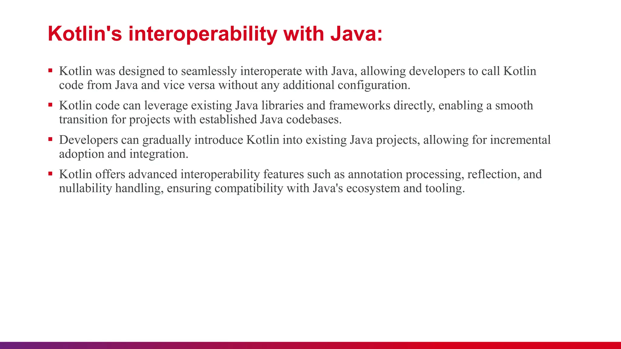 Kotlin's interoperability with Java:
 Kotlin was designed to seamlessly interoperate with Java, allowing developers to call Kotlin
code from Java and vice versa without any additional configuration.
 Kotlin code can leverage existing Java libraries and frameworks directly, enabling a smooth
transition for projects with established Java codebases.
 Developers can gradually introduce Kotlin into existing Java projects, allowing for incremental
adoption and integration.
 Kotlin offers advanced interoperability features such as annotation processing, reflection, and
nullability handling, ensuring compatibility with Java's ecosystem and tooling.
 