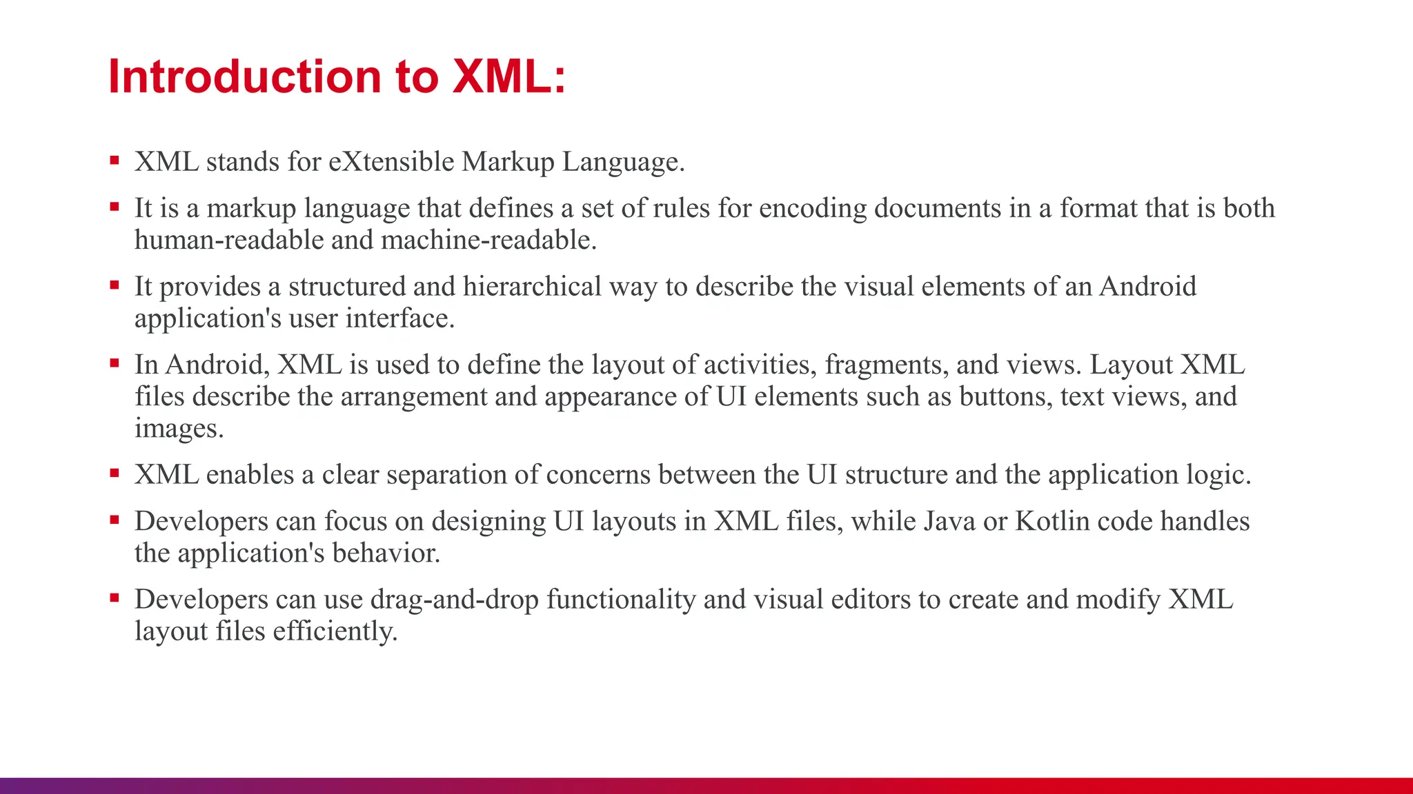 Introduction to XML:
 XML stands for eXtensible Markup Language.
 It is a markup language that defines a set of rules for encoding documents in a format that is both
human-readable and machine-readable.
 It provides a structured and hierarchical way to describe the visual elements of an Android
application's user interface.
 In Android, XML is used to define the layout of activities, fragments, and views. Layout XML
files describe the arrangement and appearance of UI elements such as buttons, text views, and
images.
 XML enables a clear separation of concerns between the UI structure and the application logic.
 Developers can focus on designing UI layouts in XML files, while Java or Kotlin code handles
the application's behavior.
 Developers can use drag-and-drop functionality and visual editors to create and modify XML
layout files efficiently.
 