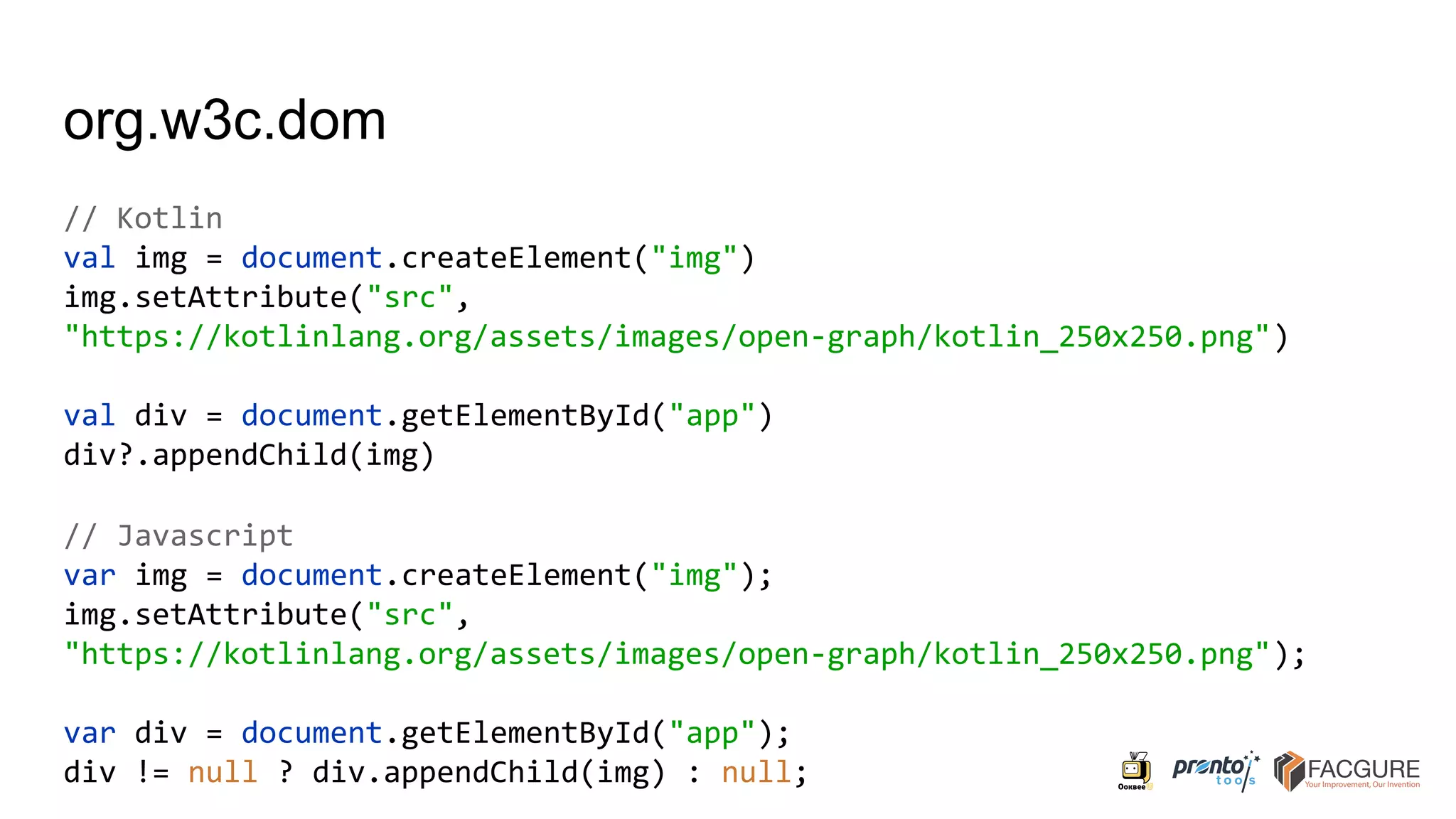 org.w3c.dom
// Kotlin
val img = document.createElement("img")
img.setAttribute("src",
"https://kotlinlang.org/assets/images/open-graph/kotlin_250x250.png")
val div = document.getElementById("app")
div?.appendChild(img)
// Javascript
var img = document.createElement("img");
img.setAttribute("src",
"https://kotlinlang.org/assets/images/open-graph/kotlin_250x250.png");
var div = document.getElementById("app");
div != null ? div.appendChild(img) : null;
 