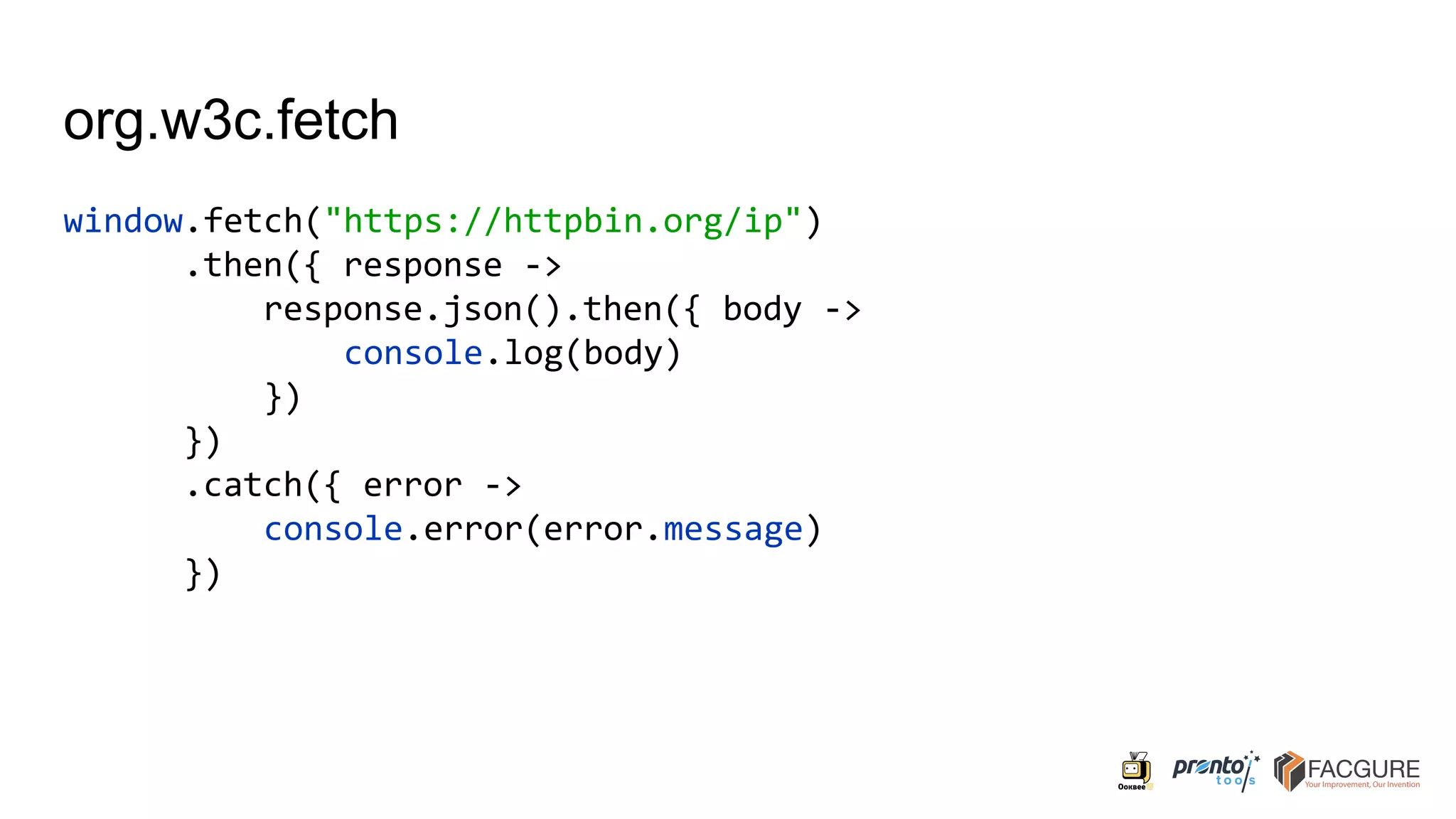 org.w3c.fetch
window.fetch("https://httpbin.org/ip")
.then({ response ->
response.json().then({ body ->
console.log(body)
})
})
.catch({ error ->
console.error(error.message)
})
 