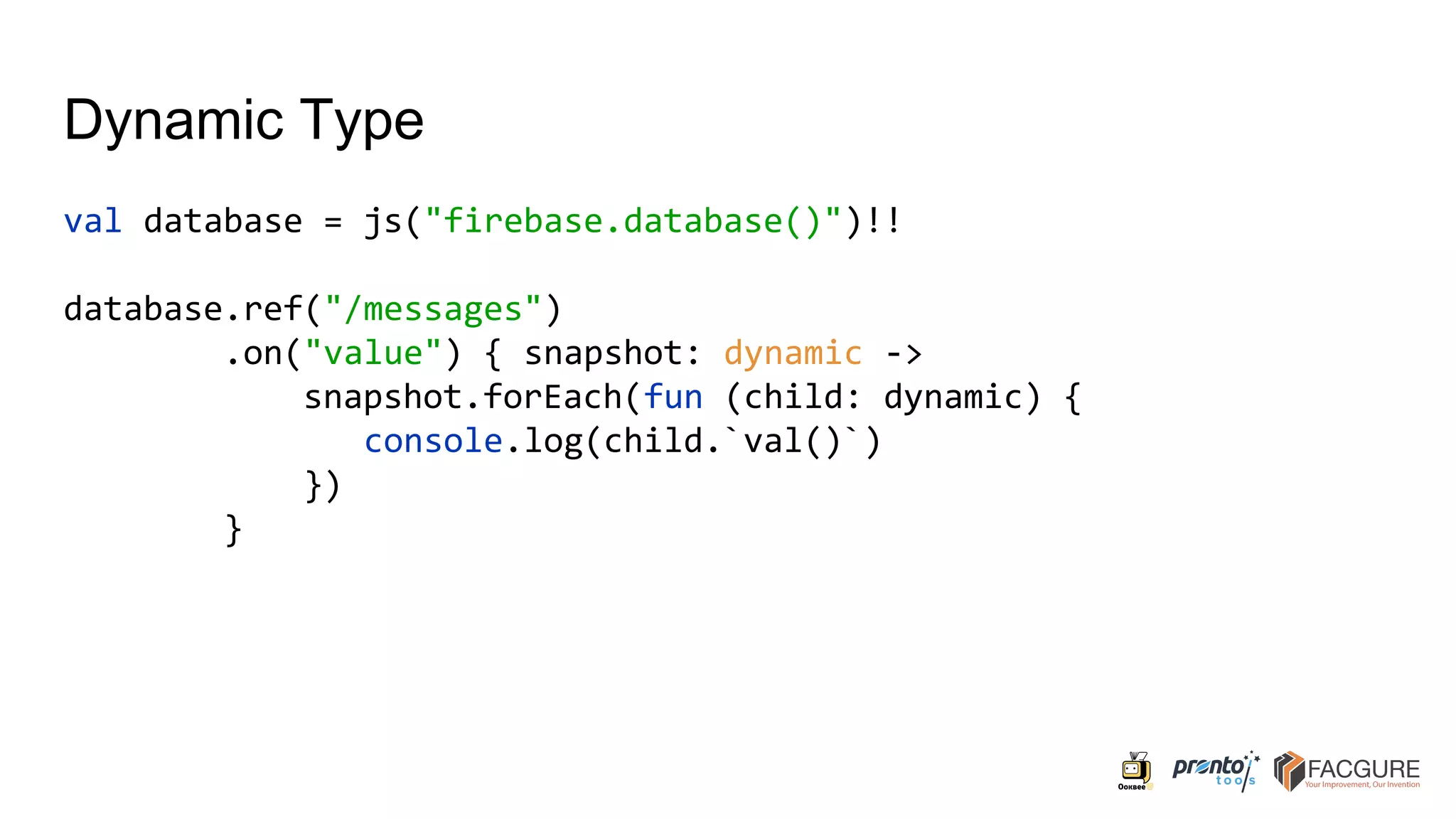 Dynamic Type
val database = js("firebase.database()")!!
database.ref("/messages")
.on("value") { snapshot: dynamic ->
snapshot.forEach(fun (child: dynamic) {
console.log(child.`val()`)
})
}
 