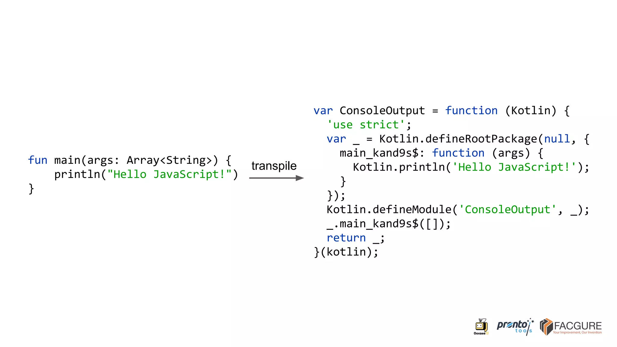 fun main(args: Array<String>) {
println("Hello JavaScript!")
}
var ConsoleOutput = function (Kotlin) {
'use strict';
var _ = Kotlin.defineRootPackage(null, {
main_kand9s$: function (args) {
Kotlin.println('Hello JavaScript!');
}
});
Kotlin.defineModule('ConsoleOutput', _);
_.main_kand9s$([]);
return _;
}(kotlin);
transpile
 