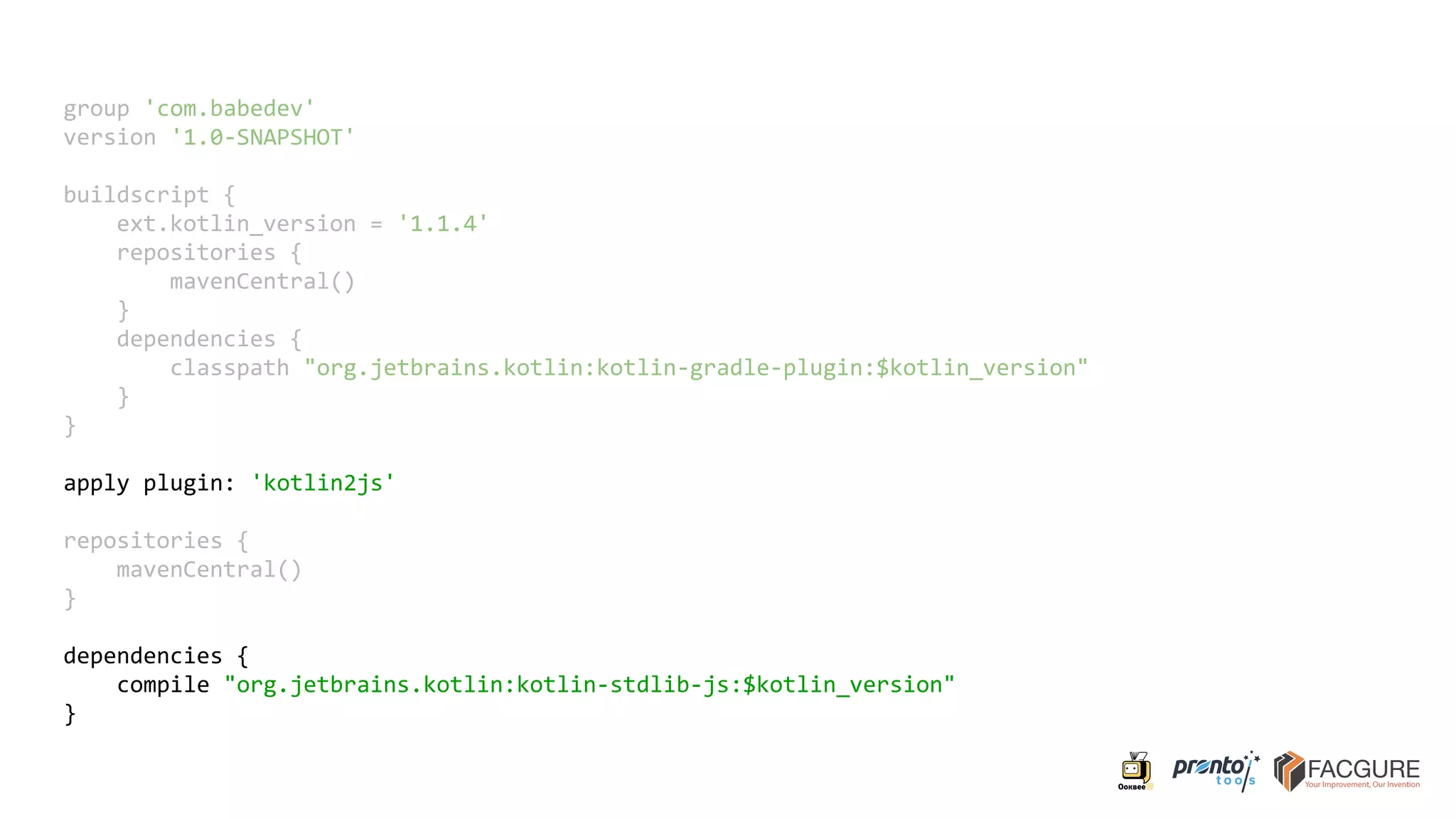 group 'com.babedev'
version '1.0-SNAPSHOT'
buildscript {
ext.kotlin_version = '1.1.4'
repositories {
mavenCentral()
}
dependencies {
classpath "org.jetbrains.kotlin:kotlin-gradle-plugin:$kotlin_version"
}
}
apply plugin: 'kotlin2js'
repositories {
mavenCentral()
}
dependencies {
compile "org.jetbrains.kotlin:kotlin-stdlib-js:$kotlin_version"
}
 