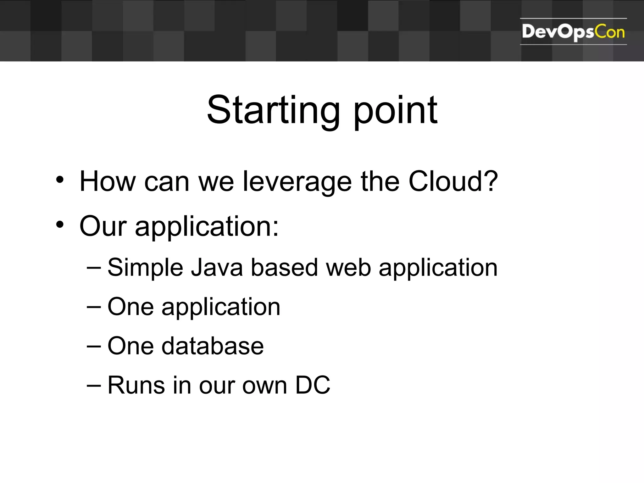 Starting point
• How can we leverage the Cloud?
• Our application:
– Simple Java based web application
– One application
– One database
– Runs in our own DC
 