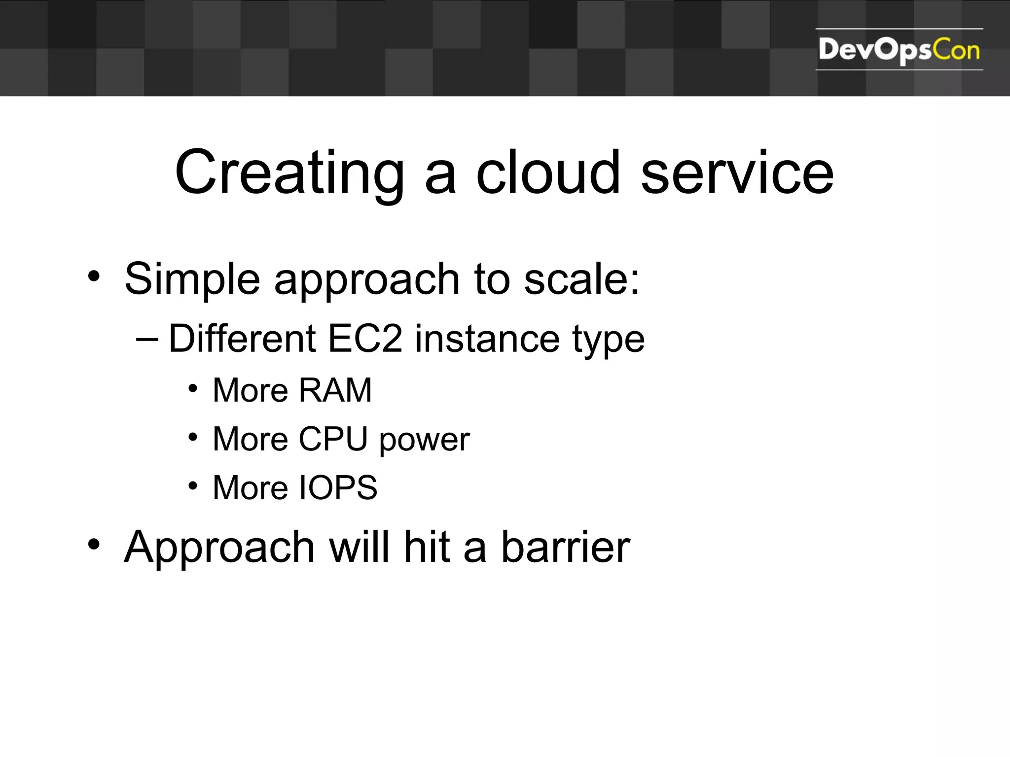 Creating a cloud service
• Simple approach to scale:
– Different EC2 instance type
• More RAM
• More CPU power
• More IOPS
• Approach will hit a barrier
 
