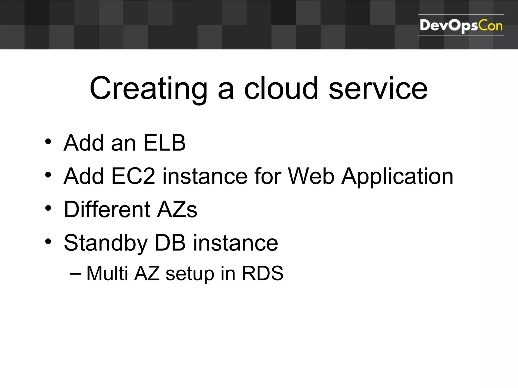 Creating a cloud service
• Add an ELB
• Add EC2 instance for Web Application
• Different AZs
• Standby DB instance
– Multi AZ setup in RDS
 
