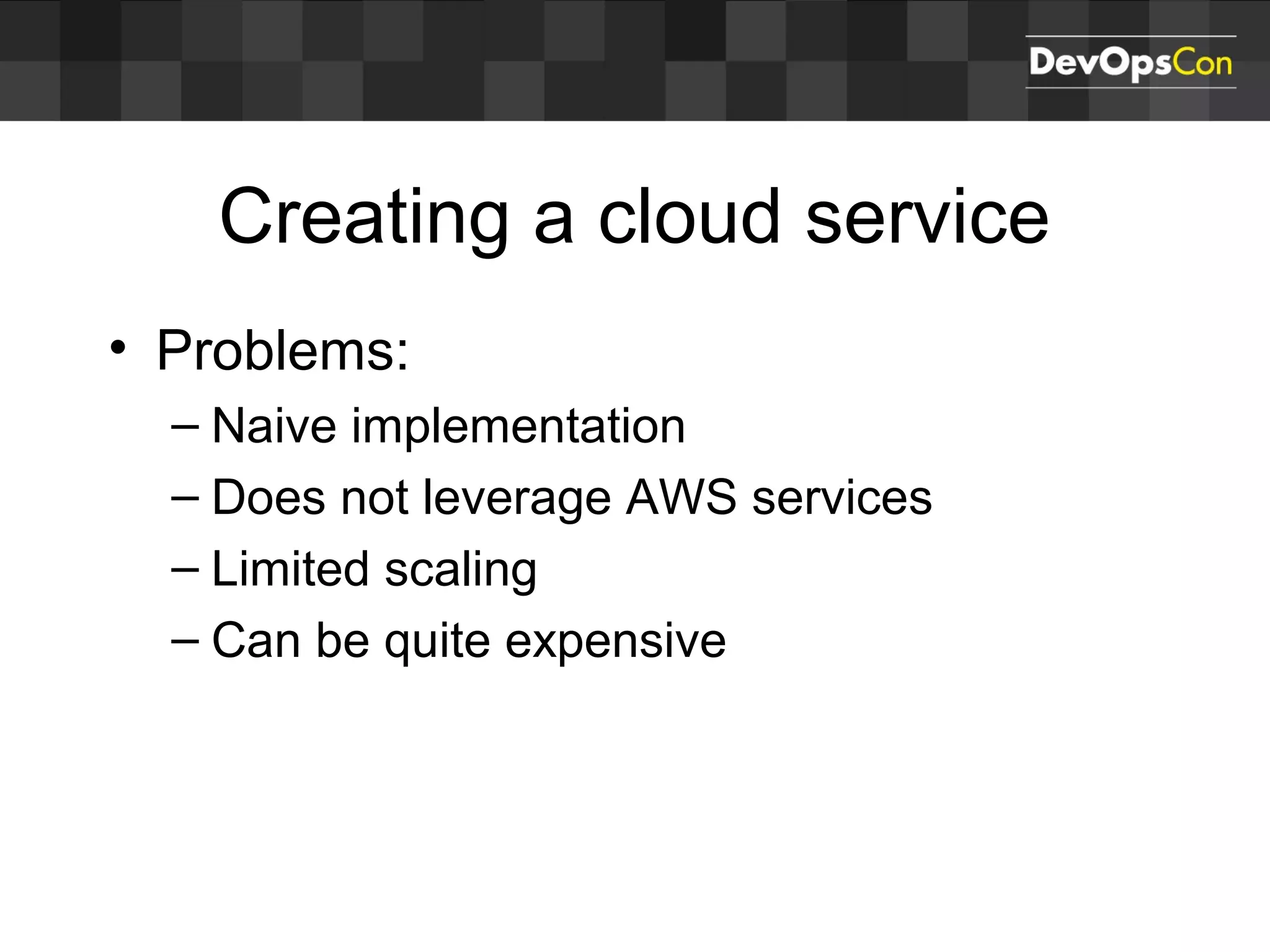 Creating a cloud service
• Problems:
– Naive implementation
– Does not leverage AWS services
– Limited scaling
– Can be quite expensive
 