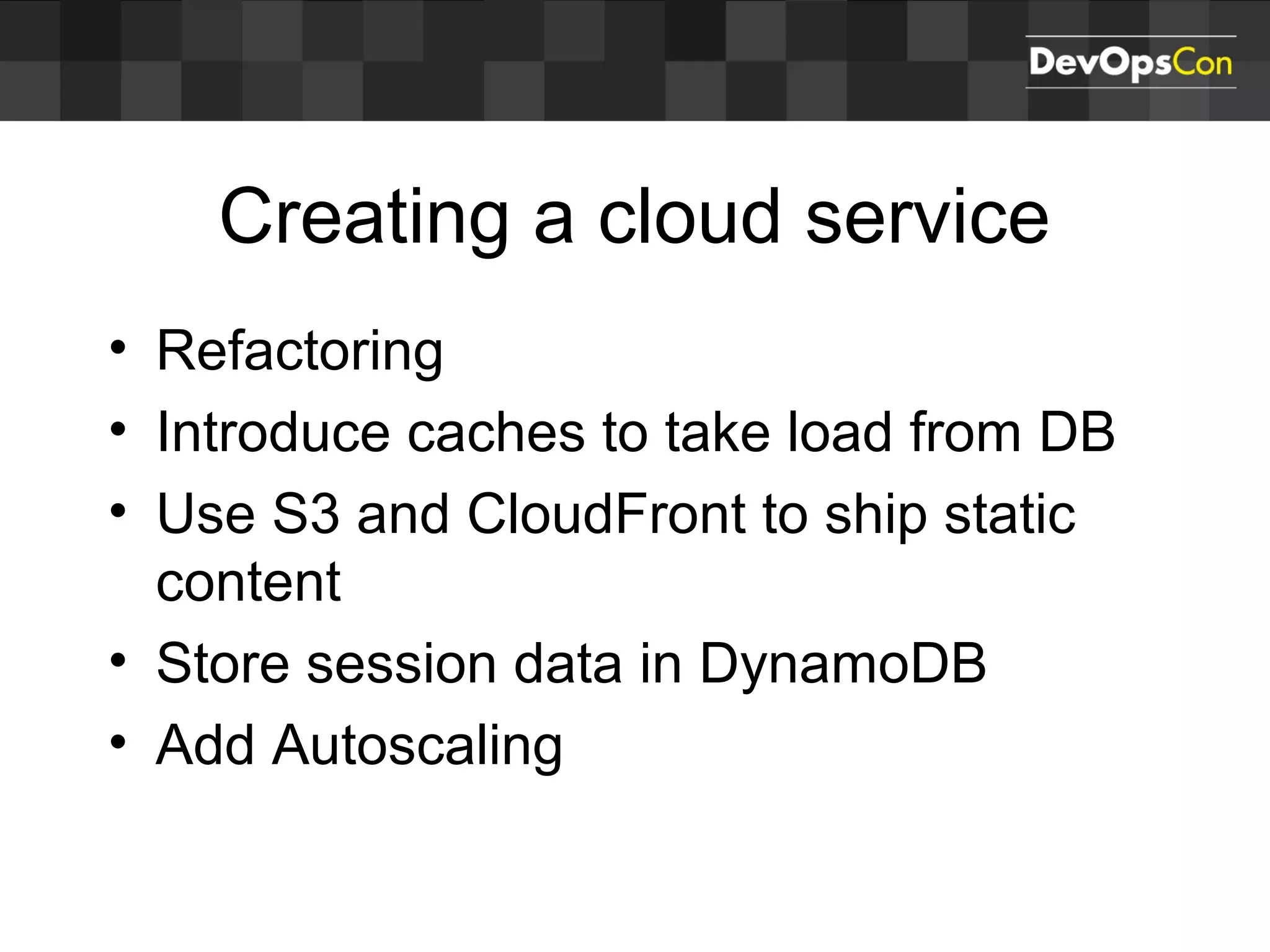 Creating a cloud service
• Refactoring
• Introduce caches to take load from DB
• Use S3 and CloudFront to ship static
content
• Store session data in DynamoDB
• Add Autoscaling
 