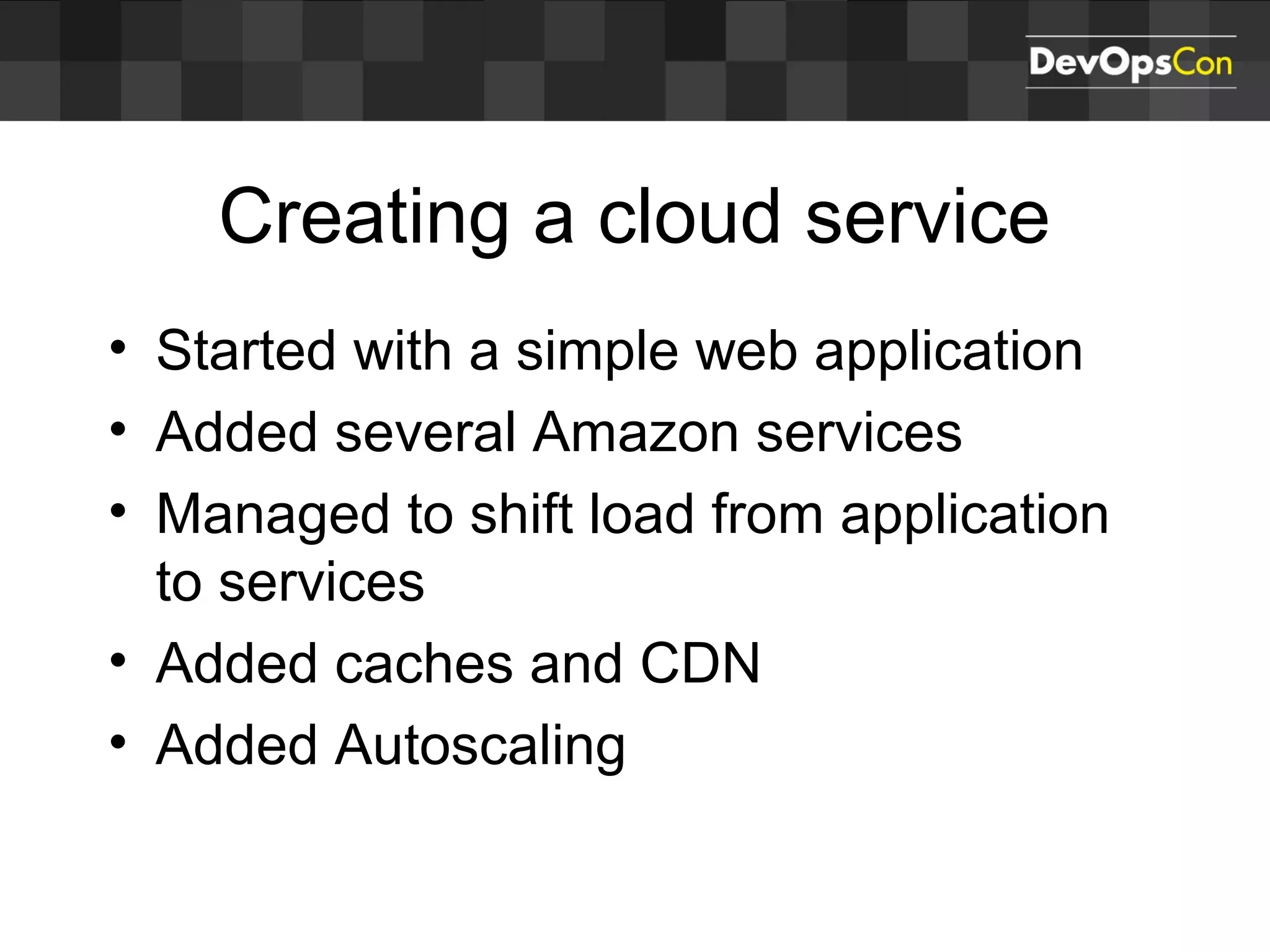 Creating a cloud service
• Started with a simple web application
• Added several Amazon services
• Managed to shift load from application
to services
• Added caches and CDN
• Added Autoscaling
 
