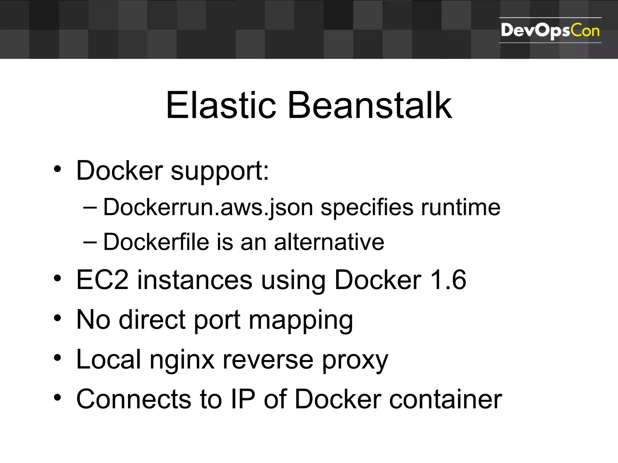 Elastic Beanstalk
• Docker support:
– Dockerrun.aws.json specifies runtime
– Dockerfile is an alternative
• EC2 instances using Docker 1.6
• No direct port mapping
• Local nginx reverse proxy
• Connects to IP of Docker container
 