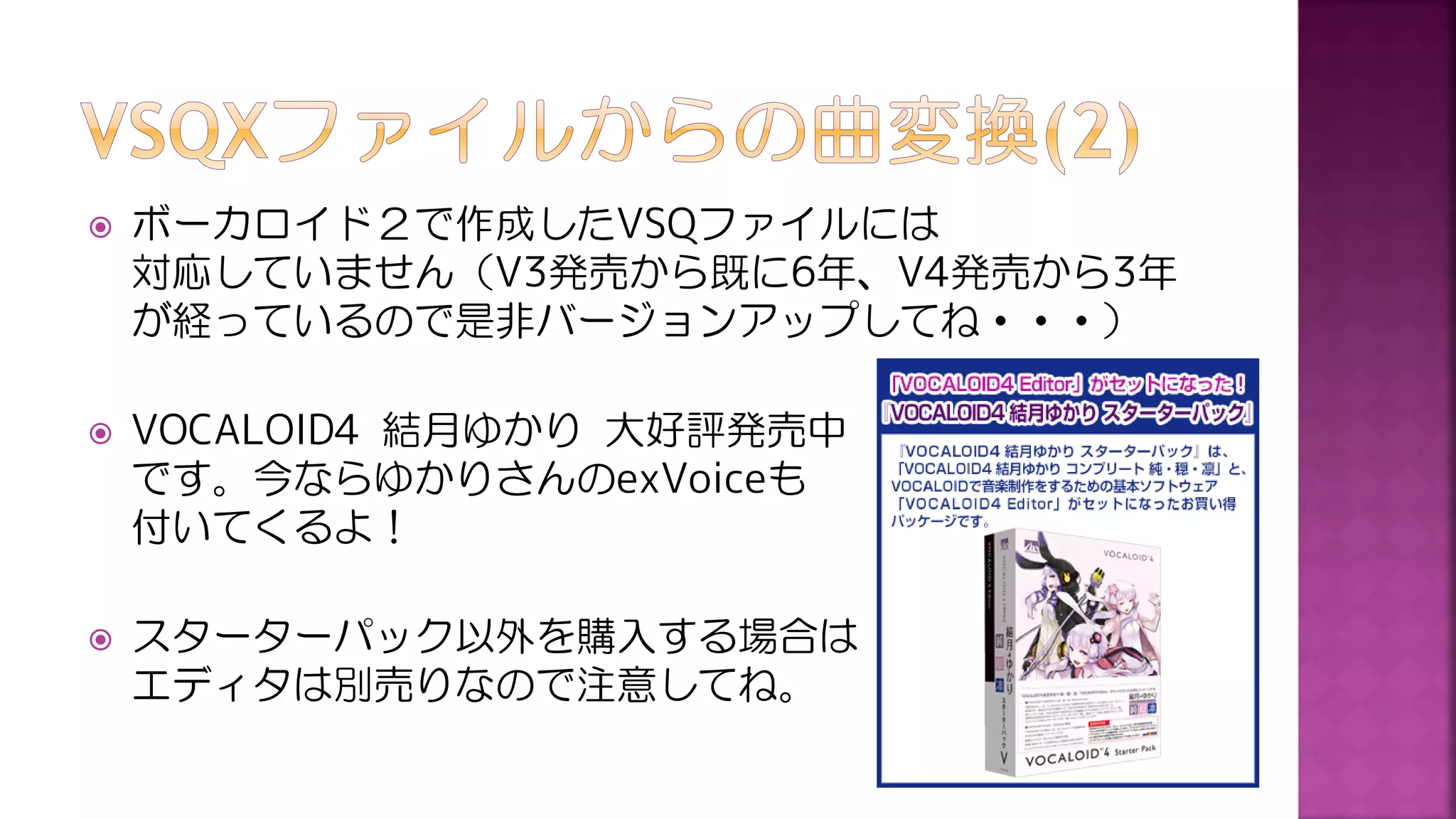  ボーカロイド２で作成したVSQファイルには
対応していません（V3発売から既に6年、V4発売から3年
が経っているので是非バージョンアップしてね・・・）
 VOCALOID4 結月ゆかり 大好評発売中
です。今ならゆかりさんのexVoiceも
付いてくるよ！
 スターターパック以外を購入する場合は
エディタは別売りなので注意してね。
 
