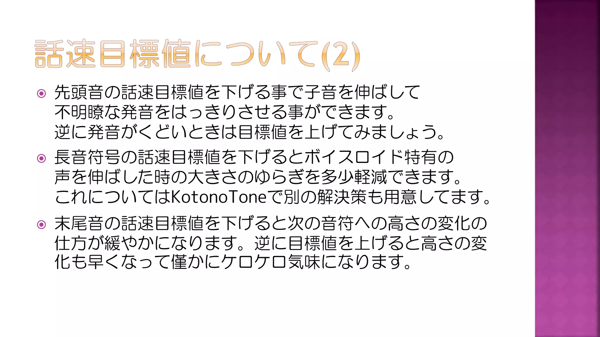  先頭音の話速目標値を下げる事で子音を伸ばして
不明瞭な発音をはっきりさせる事ができます。
逆に発音がくどいときは目標値を上げてみましょう。
 長音符号の話速目標値を下げるとボイスロイド特有の
声を伸ばした時の大きさのゆらぎを多少軽減できます。
これについてはKotonoToneで別の解決策も用意してます。
 末尾音の話速目標値を下げると次の音符への高さの変化の
仕方が緩やかになります。逆に目標値を上げると高さの変
化も早くなって僅かにケロケロ気味になります。
 