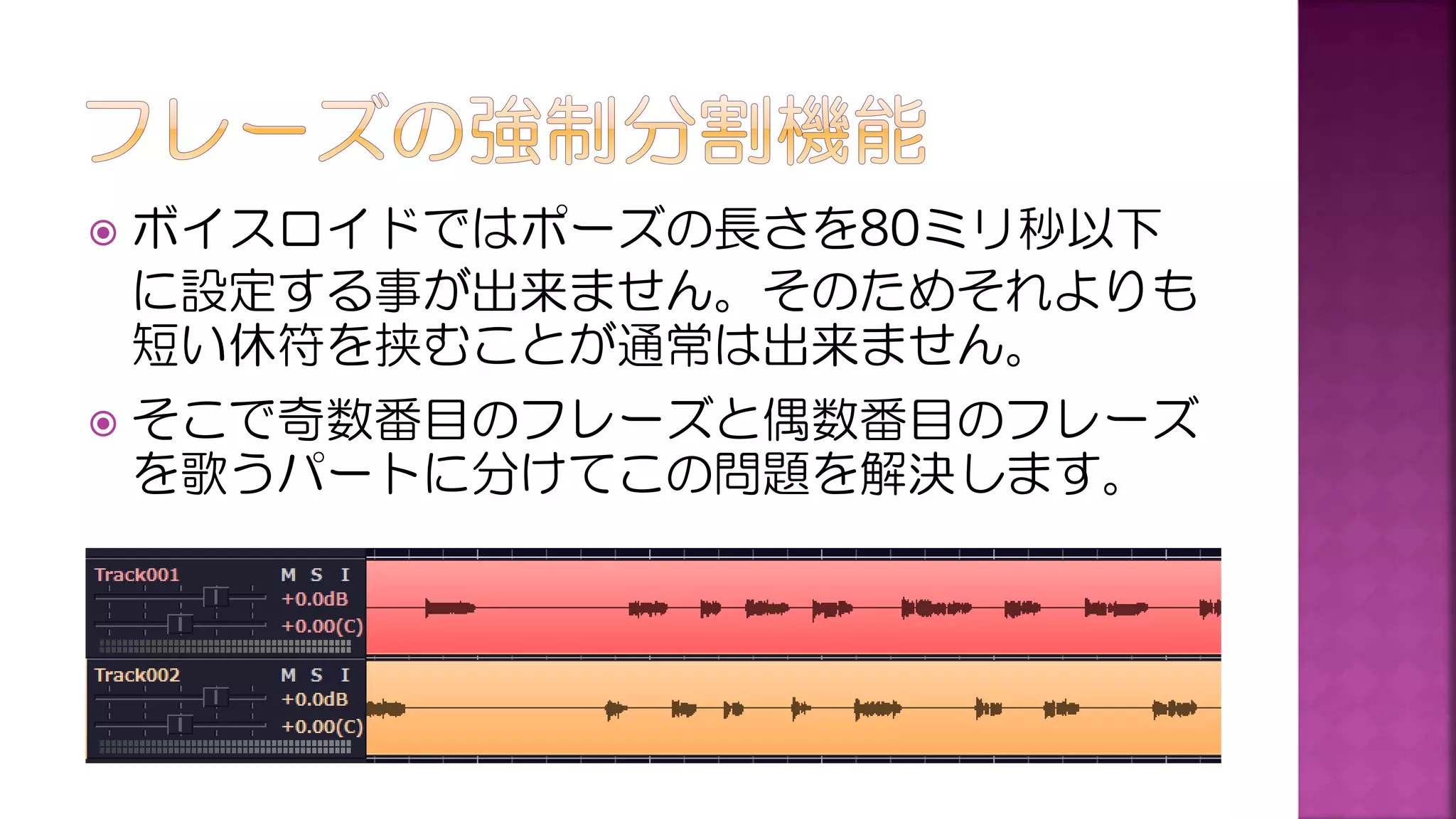  ボイスロイドではポーズの長さを80ミリ秒以下
に設定する事が出来ません。そのためそれよりも
短い休符を挟むことが通常は出来ません。
 そこで奇数番目のフレーズと偶数番目のフレーズ
を歌うパートに分けてこの問題を解決します。
 