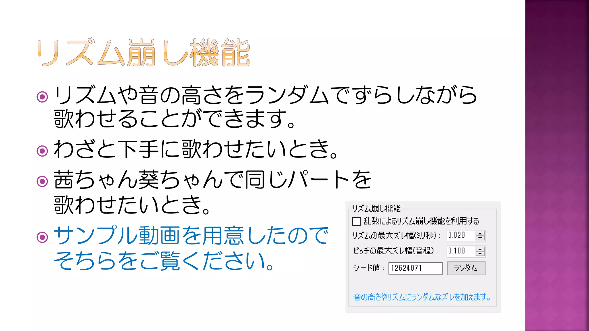  リズムや音の高さをランダムでずらしながら
歌わせることができます。
 わざと下手に歌わせたいとき。
 茜ちゃん葵ちゃんで同じパートを
歌わせたいとき。
 サンプル動画を用意したので
そちらをご覧ください。
 
