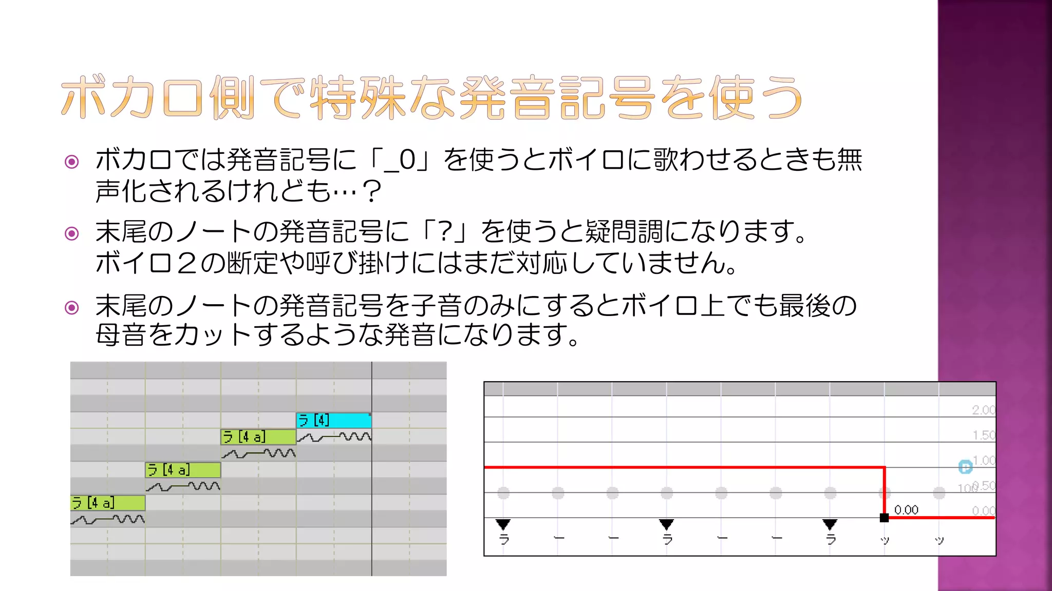  ボカロでは発音記号に「_0」を使うとボイロに歌わせるときも無
声化されるけれども…？
 末尾のノートの発音記号に「?」を使うと疑問調になります。
ボイロ２の断定や呼び掛けにはまだ対応していません。
 末尾のノートの発音記号を子音のみにするとボイロ上でも最後の
母音をカットするような発音になります。
 