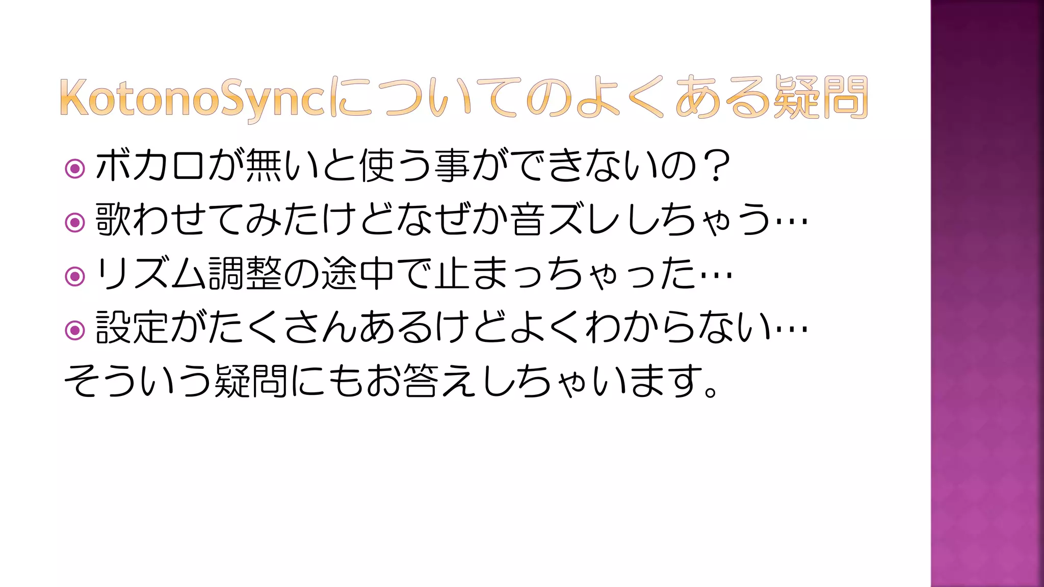  ボカロが無いと使う事ができないの？
 歌わせてみたけどなぜか音ズレしちゃう…
 リズム調整の途中で止まっちゃった…
 設定がたくさんあるけどよくわからない…
そういう疑問にもお答えしちゃいます。
 
