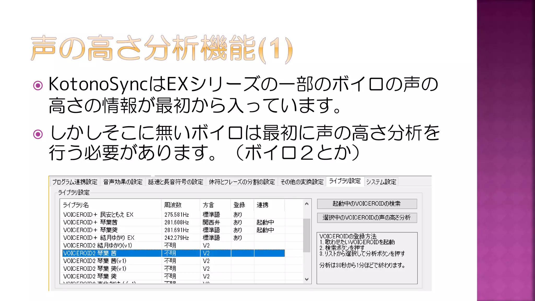  KotonoSyncはEXシリーズの一部のボイロの声の
高さの情報が最初から入っています。
 しかしそこに無いボイロは最初に声の高さ分析を
行う必要があります。（ボイロ２とか）
 