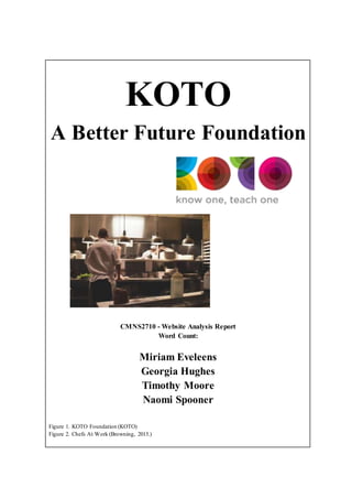 KOTO
A Better Future Foundation
CMNS2710 - Website Analysis Report
Word Count:
Miriam Eveleens
Georgia Hughes
Timothy Moore
Naomi Spooner
Figure 1. KOTO Foundation (KOTO)
Figure 2. Chefs At Work (Browning, 2015.)
 