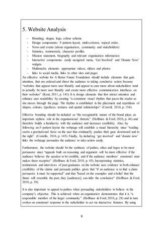 9
5. Website Analysis
- Branding; slogan, logo, colour scheme
- Design components- F-pattern layout, multi-column, topical order,
- News and events (about organisation, community and stakeholders)
- Statistics, testimonials, character profiles
- Mission statement, biography and relevant organisation information
- Interactive components- easily navigated menu, ‘Get Involved’ and ‘Donate Now’
widgets
- Multimedia elements- appropriate videos, sliders and photos
- links to social media, links to other sites and pages
An effective website for A Better Future Foundation should include elements that gain
attention, that are ordered and direct the audience to taking conclusive action because
“websites that appear more user friendly and appear to care more about stakeholders tend
to actually be more user friendly and create more effective communication interfaces on
their websites” (Kent, 2011, p. 141). It is design elements that first attract attention and
enhance user readability by creating “a consistent visual rhythm that paces the reader as
she moves through the page. The rhythm is established in the placement and repetitions of
shapes, colours, typefaces, textures and spatial relationships" (Carroll, 2010, p. 154).
Effective branding should be included as “the recognisable nature of the brand plays an
important stylistic role in the organisational rhetoric” (Hoffman & Ford, 2010, p. 46) and
therefore builds a familiarity with the audience and increases credibility. Also, by
following an F-pattern layout the webpage will establish a visual hierarchy since “reading
exerts a gravitational force on the user that continually pushes their gaze downward and to
the right”. (Costello, 2016, p. 145). Finally, by including ‘get involved’ and ‘donate now’
links the webpage persuades the audience to take-action easily.
Furthermore, the website should be the synthesis of pathos, ethos and logos to be most
persuasive since “appeals built on reasoning and argument will be more effective if the
audience believes the speaker to be credible, and if the audience members’ emotional state
makes them receptive” (Hoffman & Ford, 2010, p. 43). Incorporating statistics,
testimonials and interviews of past graduates on the website uses evidence to both enhance
credibility of the claims and persuade publics given that “if an audience is to find a claim
persuasive it must be supported” and that "based on the examples and a belief that the
future will resemble the past, they [audiences] can infer the conclusion" (Hoffman & Ford,
2010, p. 39).
It is also important to appeal to pathos when persuading stakeholders to believe in the
company’s objective. This is achieved when an organisation demonstrates that it is “a
responsible member of the larger community” (Hoffman & Ford, 2010, p. 28) and in turn
evokes an emotional response in the stakeholder to act via interactive features. By using
 