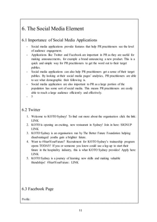 11
6. The Social Media Element
6.1 Importance of Social Media Applications
- Social media applications provide features that help PR practitioners see the level
of audience engagement.
- Applications like Twitter and Facebook are important in PR as they are useful for
making announcements, for example a brand announcing a new product. This is a
quick and simple way for PR practitioners to get the word out to their target
publics.
- Social media applications can also help PR practitioners get a sense of their target
publics. By looking at their social media pages’ analytics, PR practitioners are able
to see what demographic their following is.
- Social media application are also important to PR as a large portion of the
population has some sort of social media. This means PR practitioners are easily
able to reach a large audience efficiently and effectively.
- 5
6.2 Twitter
1. Welcome to KOTO Sydney! To find out more about the organisation click the link:
LINK
2. KOTO is opening an exciting, new restaurant in Sydney! Join in here: SIGNUP
LINK
3. KOTO Sydney is an organisation run by The Better Future Foundation helping
disadvantaged youths gain a brighter future.
4. Want to #StartYourFuture? Recruitment for KOTO Sydney’s traineeship program
opens TODAY! If you or someone you know could use a leg-up to start their
future in the hospitality industry, this is what KOTO Sydney provides! Apply here:
LINK
5. KOTO Sydney is a journey of learning new skills and making valuable
friendships! #StartYourFuture: LINK
6.3 Facebook Page
Profile:
 