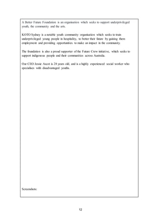 12
A Better Future Foundation is an organisation which seeks to support underprivileged
youth, the community and the arts.
KOTO Sydney is a notable youth community organisation which seeks to train
underprivileged young people in hospitality, to better their future by gaining them
employment and providing opportunities to make an impact in the community.
The foundation is also a proud supporter of the Future Crew initiative, which seeks to
support indigenous people and their communities across Australia.
Our CEO Jessie Ascot is 28 years old, and is a highly experienced social worker who
specialises with disadvantaged youths.
Screenshots:
 