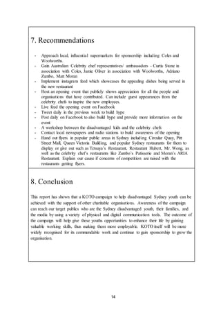 14
7. Recommendations
- Approach local, influential supermarkets for sponsorship including Coles and
Woolworths.
- Gain Australian Celebrity chef representatives/ ambassadors - Curtis Stone in
association with Coles, Jamie Oliver in association with Woolworths, Adriano
Zumbo, Matt Moran
- Implement instagram feed which showcases the appealing dishes being served in
the new restaurant
- Host an opening event that publicly shows appreciation for all the people and
organisations that have contributed. Can include guest appearances from the
celebrity chefs to inspire the new employees.
- Live feed the opening event on Facebook
- Tweet daily in the previous week to build hype
- Post daily on Facebook to also build hype and provide more information on the
event
- A workshop between the disadvantaged kids and the celebrity chefs
- Contact local newspapers and radio stations to build awareness of the opening
- Hand out flyers in popular public areas in Sydney including Circular Quay, Pitt
Street Mall, Queen Victoria Building, and popular Sydney restaurants for them to
display or give out such as Tetsuya’s Restaurant, Restaurant Hubert, Mr. Wong, as
well as the celebrity chef’s restaurants like Zumbo’s Patisserie and Moran’s ARIA
Restaurant. Explain our cause if concerns of competition are raised with the
restaurants getting flyers.
8. Conclusion
This report has shown that a KOTO campaign to help disadvantaged Sydney youth can be
achieved with the support of other charitable organisations. Awareness of the campaign
can reach our target publics who are the Sydney disadvantaged youth, their families, and
the media by using a variety of physical and digital communication tools. The outcome of
the campaign will help give these youths opportunities to enhance their life by gaining
valuable working skills, thus making them more employable. KOTO itself will be more
widely recognised for its commendable work and continue to gain sponsorship to grow the
organisation.
 