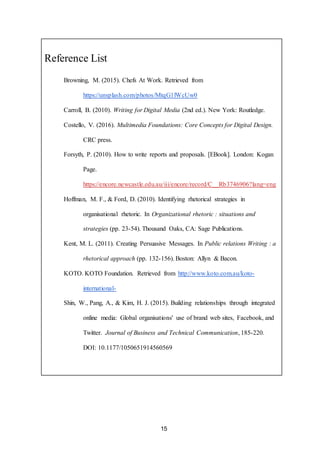 15
Reference List
Browning, M. (2015). Chefs At Work. Retrieved from
https://unsplash.com/photos/MtqG1lWcUw0
Carroll, B. (2010). Writing for Digital Media (2nd ed.). New York: Routledge.
Costello, V. (2016). Multimedia Foundations: Core Concepts for Digital Design.
CRC press.
Forsyth, P. (2010). How to write reports and proposals. [EBook]. London: Kogan
Page.
https://encore.newcastle.edu.au/iii/encore/record/C__Rb3746906?lang=eng
Hoffman, M. F., & Ford, D. (2010). Identifying rhetorical strategies in
organisational rhetoric. In Organizational rhetoric : situations and
strategies (pp. 23-54). Thousand Oaks, CA: Sage Publications.
Kent, M. L. (2011). Creating Persuasive Messages. In Public relations Writing : a
rhetorical approach (pp. 132-156). Boston: Allyn & Bacon.
KOTO. KOTO Foundation. Retrieved from http://www.koto.com.au/koto-
international-
Shin, W., Pang, A., & Kim, H. J. (2015). Building relationships through integrated
online media: Global organisations' use of brand web sites, Facebook, and
Twitter. Journal of Business and Technical Communication, 185-220.
DOI: 10.1177/1050651914560569
 