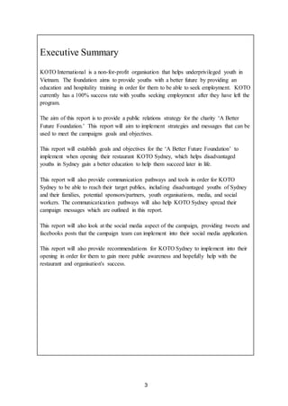 3
Executive Summary
KOTO International is a non-for-profit organisation that helps underprivileged youth in
Vietnam. The foundation aims to provide youths with a better future by providing an
education and hospitality training in order for them to be able to seek employment. KOTO
currently has a 100% success rate with youths seeking employment after they have left the
program.
The aim of this report is to provide a public relations strategy for the charity ‘A Better
Future Foundation.’ This report will aim to implement strategies and messages that can be
used to meet the campaigns goals and objectives.
This report will establish goals and objectives for the ‘A Better Future Foundation’ to
implement when opening their restaurant KOTO Sydney, which helps disadvantaged
youths in Sydney gain a better education to help them succeed later in life.
This report will also provide communication pathways and tools in order for KOTO
Sydney to be able to reach their target publics, including disadvantaged youths of Sydney
and their families, potential sponsors/partners, youth organisations, media, and social
workers. The communicatication pathways will also help KOTO Sydney spread their
campaign messages which are outlined in this report.
This report will also look at the social media aspect of the campaign, providing tweets and
facebooks posts that the campaign team can implement into their social media application.
This report will also provide recommendations for KOTO Sydney to implement into their
opening in order for them to gain more public awareness and hopefully help with the
restaurant and organisation's success.
 