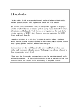 4
1.Introduction
The key publics for this report are disadvantaged youths of Sydney and their families,
potential sponsors/partners, youth organisations, media, and social workers.
The Salvation Army and the Smith Family are both potential supporters of the project.
Charities specific to the issue of homeless youth in Sydney such as Youth off the Streets,
YFoundations and Taldumande Youth Services are all organisations that could also be
potential supporters of KOTO Sydney. Ozharvest is another organisation that KOTO
Sydney could work alongside.
Issues likely to impact on the success of the project would be acquiring a restaurant
license, residents near the restaurant opposing the plan, negative media coverage. Another
issue is gaining parental permission for those under the age of 18.
Communication tools that would be used in this report would be face-to-face, social
media, email, phone calls and media releases. The language tone and style to be used in
these communication tools is formal.
Ethical issues that the campaign team may face are; working with disadvantaged youths
who may be vulnerable. This issue could be addressed by making sure the team and chefs
are suited to work with children and are understanding of the youths situations.
 