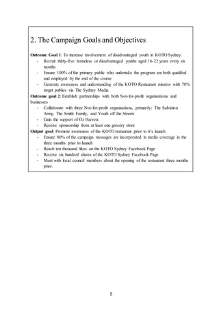 5
2. The Campaign Goals and Objectives
Outcome Goal 1: To increase involvement of disadvantaged youth in KOTO Sydney.
- Recruit thirty-five homeless or disadvantaged youths aged 16-22 years every six
months
- Ensure 100% of the primary public who undertake the program are both qualified
and employed by the end of the course
- Generate awareness and understanding of the KOTO Restaurant mission with 70%
target publics via The Sydney Media.
Outcome goal 2: Establish partnerships with both Not-for-profit organisations and
businesses
- Collaborate with three Not-for-profit organisations, primarily: The Salvation
Army, The Smith Family, and Youth off the Streets
- Gain the support of Oz Harvest
- Receive sponsorship from at least one grocery store
Output goal: Promote awareness of the KOTO restaurant prior to it’s launch
- Ensure 80% of the campaign messages are incorporated in media coverage in the
three months prior to launch
- Reach ten thousand likes on the KOTO Sydney Facebook Page
- Receive six hundred shares of the KOTO Sydney Facebook Page
- Meet with local council members about the opening of the restaurant three months
prior.
 