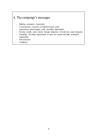 8
4. The campaign’s messages
- Building community cooperation
- Create/promote awareness of underprivileged youth
- Empowering disadvantaged youth, providing opportunities
- Develop socially active citizens through integration of youth into social enterprises
- Friendship- Providing opportunities to meet new people and build meaningful
relationships
- Self motivation
- Confidence
 