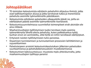 | ©Kuntoutussäätiö
Johtopäätökset
• TE-toimiston kotoutumista edistäviin palveluihin ohjautuu ihmisiä, jotka
ovat työllistymispolun alussa ja jotka tarvitsevat tukea ja monenlaisia
palveluita avoimille työmarkkinoille päästäkseen.
• Kotoutumista edistävien palveluiden ulkopuolelle jäävät ne, joilla on
edellytykset päästä avoimille työmarkkinoille itsenäisesti.
• Kotoutumissuunnitelmassa suunnitellut toimenpiteet eivät yksinään ole
aina riittäviä.
• Maahanmuuttajien työllistymisen tueksi tarvitaan myös avoimia
työmarkkinoita lähellä olevia palveluita, kuten palkkatuettua työtä,
kunhan ensin on varmistettu, että heillä on niihin tarvittavat edellytykset.
• Erityisesti naisten työllistymiseen tulisi panostaa.
• Osaamisen tunnistamisen ja tunnustamisen prosessien kehittäminen ja
sujuvoittaminen
• Palvelutarpeen arviointi kotoutumiskoulutuksen jälkeisien palveluiden
suuntaamisessa ja palvelukokonaisuuksien muodostamisessa
• Kotoutumisen kaksisuuntaisuus: muutosta myös yhteiskunnalta, jotta
maahanmuuttajien työllisyys paranisi
| 13.11.2018 Sivu 15
 