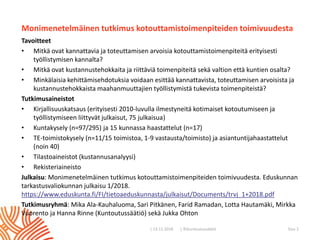 | ©Kuntoutussäätiö
Monimenetelmäinen tutkimus kotouttamistoimenpiteiden toimivuudesta
Tavoitteet
• Mitkä ovat kannattavia ja toteuttamisen arvoisia kotouttamistoimenpiteitä erityisesti
työllistymisen kannalta?
• Mitkä ovat kustannustehokkaita ja riittäviä toimenpiteitä sekä valtion että kuntien osalta?
• Minkälaisia kehittämisehdotuksia voidaan esittää kannattavista, toteuttamisen arvoisista ja
kustannustehokkaista maahanmuuttajien työllistymistä tukevista toimenpiteistä?
Tutkimusaineistot
• Kirjallisuuskatsaus (erityisesti 2010-luvulla ilmestyneitä kotimaiset kotoutumiseen ja
työllistymiseen liittyvät julkaisut, 75 julkaisua)
• Kuntakysely (n=97/295) ja 15 kunnassa haastattelut (n=17)
• TE-toimistokysely (n=11/15 toimistoa, 1-9 vastausta/toimisto) ja asiantuntijahaastattelut
(noin 40)
• Tilastoaineistot (kustannusanalyysi)
• Rekisteriaineisto
Julkaisu: Monimenetelmäinen tutkimus kotouttamistoimenpiteiden toimivuudesta. Eduskunnan
tarkastusvaliokunnan julkaisu 1/2018.
https://www.eduskunta.fi/FI/tietoaeduskunnasta/julkaisut/Documents/trvj_1+2018.pdf
Tutkimusryhmä: Mika Ala-Kauhaluoma, Sari Pitkänen, Farid Ramadan, Lotta Hautamäki, Mirkka
Vuorento ja Hanna Rinne (Kuntoutussäätiö) sekä Jukka Ohton
| 13.11.2018 Sivu 2
 