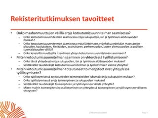 | ©Kuntoutussäätiö
Rekisteritutkimuksen tavoitteet
• Onko maahanmuuttajien välillä eroja kotoutumissuunnitelman saamisessa?
– Onko kotoutumissuunnitelman saamisessa eroja sukupuolen, iän ja työnhaun aloitusvuoden
mukaan?
– Onko kotoutumissuunnitelman saamisessa eroja lähtömaan, työnhakua edeltään maassaolon
pituuden, koulutuksen, kielitaidon, asuinalueen, perhemuodon, lasten olemassaolon ja puolison
suomalaisuuden välillä?
– Onko kyseisillä muuttujilla itsenäinen yhteys kotoutumissuunnitelman saamiseen?
• Miten kotoutumissuunnitelman saaminen on yhteydessä työllistymiseen?
– Onko tässä yhteydessä eroja sukupuolen, iän ja työnhaun aloitusvuoden mukaan?
– Selittävätkö taustatekijät kotoutumissuunnitelman ja työllistymisen välistä yhteyttä?
• Miten kotoutumissuunnitelman toteutuneet toimenpiteet ovat yhteydessä
työllistymiseen?
– Onko työllistymisessä toteutuneiden toimenpiteiden lukumäärän ja sukupuolen mukaan?
– Onko työllistymisessä eroja toimenpiteen ja sukupuolen mukaan?
– Selittävätkö taustatekijät toimenpiteen ja työllistymisen välistä yhteyttä?
– Miten muihin toimenpiteisiin osallistuminen on yhteydessä toimenpiteen ja työllistymisen väliseen
yhteyteen?
Sivu 3
 