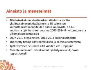 | ©Kuntoutussäätiö
Aineisto ja menetelmät
• Tilastokeskuksen väestölaskentatiedoista koottu
yksilötasoinen pitkittäisaineisto TE-toimiston
kotouttamistoimenpiteiden piiriin kuuluvista, 17-60-
vuotiaista työnhakijaksi vuosina 2007-2014 ilmoittautuneista
ulkomaitten kansalaisia
• 2007-2010 otosaineisto, 2011-2014 kokonaisaineisto
• Yhdistetty tietoja Tilastokeskuksen ja TEMin rekistereistä
• Työllistymisen seuranta-aika vuoden 2015 loppuun
• Menetelminä mm. ikävakioidut työllistymisluvut, Coxin
regressiomalli
| 13.11.2018Esityksen nimi Sivu 4
 