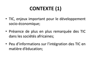 CONTEXTE (1)TIC, enjeux important pour le développement socio-économique;Présence de plus en plus remarquée des TIC dans les sociétés africaines;Peu d’informations sur l’intégration des TIC en matière d’éducation;