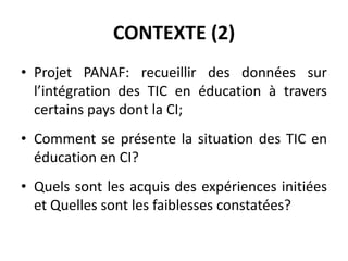 CONTEXTE (2)Projet PANAF: recueillir des données sur  l’intégration des TIC en éducation à travers certains pays dont la CI;Comment se présente la situation des TIC en éducation en CI?Quels sont les acquis des expériences initiées et Quelles sont les faiblesses constatées?